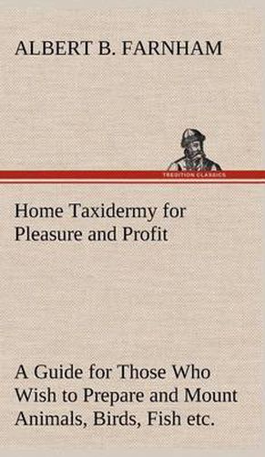 Cover image for Home Taxidermy for Pleasure and Profit A Guide for Those Who Wish to Prepare and Mount Animals, Birds, Fish, Reptiles, etc., for Home, Den, or Office Decoration