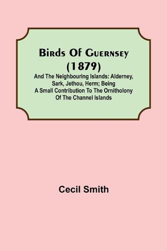 Birds of Guernsey (1879); And the Neighbouring Islands: Alderney, Sark, Jethou, Herm; Being a Small Contribution to the Ornitholony of the Channel Islands