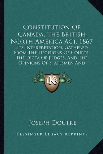 Cover image for Constitution of Canada, the British North America ACT, 1867: Its Interpretation, Gathered from the Decisions of Courts, the Dicta of Judges, and the Opinions of Statesmen and Others (1880)