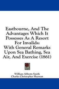 Cover image for Eastbourne, and the Advantages Which It Possesses as a Resort for Invalids: With General Remarks Upon Sea Bathing, Sea Air, and Exercise (1861)