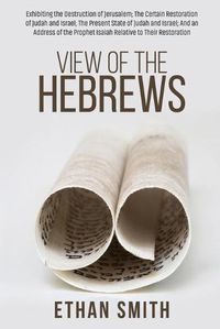 Cover image for View of the Hebrews: Exhibiting the Destruction of Jerusalem; The Certain Restoration of Judah and Israel; The Present State of Judah and Israel; And an Address of the Prophet Isaiah Relative to Their Restoration