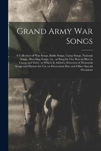 Cover image for Grand Army War Songs: a Collection of War Songs, Battle Songs, Camp Songs, National Songs, Marching Songs, Etc., as Sung by Our Boys in Blue in Camp and Field: to Which is Added a Selection of Memorial Songs and Hymns for Use on Decoration Day And...