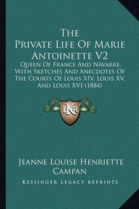 Cover image for The Private Life of Marie Antoinette V2: Queen of France and Navarre, with Sketches and Anecdotes of the Courts of Louis XIV, Louis XV, and Louis XVI (1884)