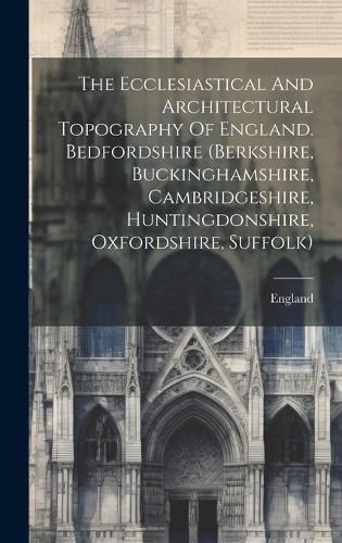 Cover image for The Ecclesiastical And Architectural Topography Of England. Bedfordshire (berkshire, Buckinghamshire, Cambridgeshire, Huntingdonshire, Oxfordshire, Suffolk)