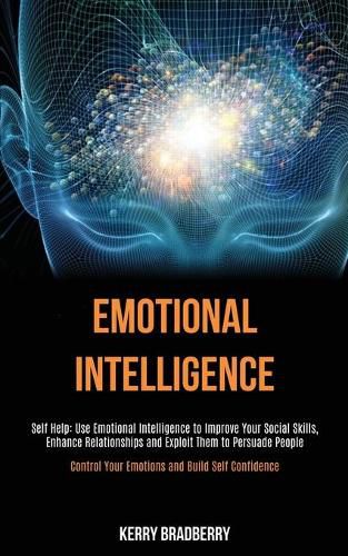 Cover image for Self Help: Emotional Intelligence: Use Emotional Intelligence to Improve Your Social Skills, Enhance Relationships and Exploit Them to Persuade People (Control Your Emotions and Build Self Confidence)