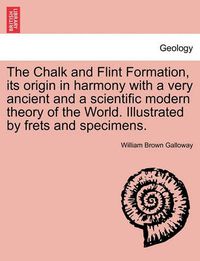 Cover image for The Chalk and Flint Formation, Its Origin in Harmony with a Very Ancient and a Scientific Modern Theory of the World. Illustrated by Frets and Specimens.