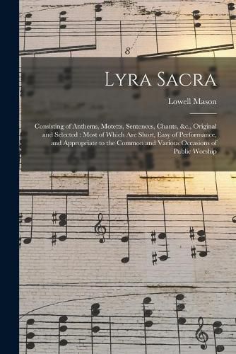 Lyra Sacra: Consisting of Anthems, Motetts, Sentences, Chants, &c., Original and Selected: Most of Which Are Short, Easy of Performance, and Appropriate to the Common and Various Occasions of Public Worship