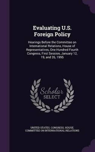 Cover image for Evaluating U.S. Foreign Policy: Hearings Before the Committee on International Relations, House of Representatives, One Hundred Fourth Congress, First Session, January 12, 19, and 26, 1995