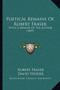 Cover image for Poetical Remains of Robert Fraser: With a Memoir of the Author (1839)