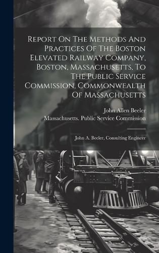 Cover image for Report On The Methods And Practices Of The Boston Elevated Railway Company, Boston, Massachusetts, To The Public Service Commission, Commonwealth Of Massachusetts