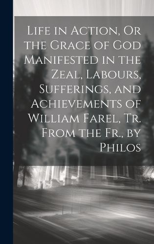 Cover image for Life in Action, Or the Grace of God Manifested in the Zeal, Labours, Sufferings, and Achievements of William Farel, Tr. From the Fr., by Philos