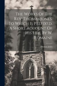 Cover image for The Works Of The Rev. Thomas Jones. To Which Is Prefixed, A Short Account Of His Life, By W. Romaine