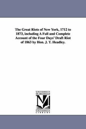 Cover image for The Great Riots of New York, 1712 to 1873, including A Full and Complete Account of the Four Days' Draft Riot of 1863 by Hon. J. T. Headley.