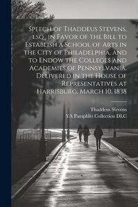 Cover image for Speech of Thaddeus Stevens, esq., in Favor of the Bill to Establish a School of Arts in the City of Philadelphia, and to Endow the Colleges and Academies of Pennsylvania. Delivered in the House of Representatives at Harrisburg, March 10, 1838