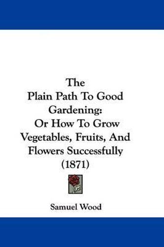 Cover image for The Plain Path to Good Gardening: Or How to Grow Vegetables, Fruits, and Flowers Successfully (1871)