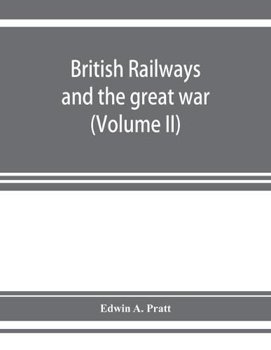 Cover image for British railways and the great war; organisation, efforts, difficulties and achievements (Volume II)