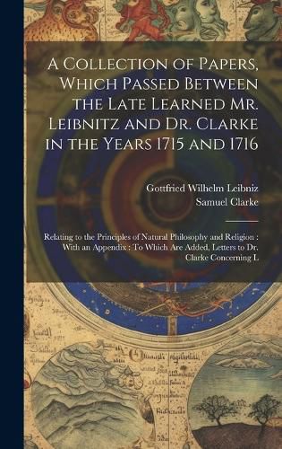 A Collection of Papers, Which Passed Between the Late Learned Mr. Leibnitz and Dr. Clarke in the Years 1715 and 1716