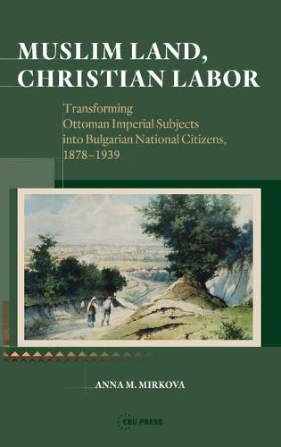 Cover image for Muslim Land, Christian Labor: Transforming Ottoman Imperial Subjects into Bulgarian National Citizens, c. 1878-1939