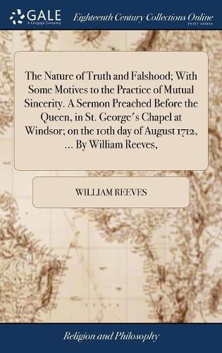 Cover image for The Nature of Truth and Falshood; With Some Motives to the Practice of Mutual Sincerity. A Sermon Preached Before the Queen, in St. George's Chapel at Windsor; on the 10th day of August 1712, ... By William Reeves,