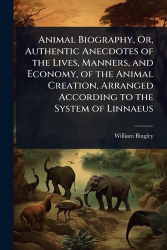 Cover image for Animal Biography, Or, Authentic Anecdotes of the Lives, Manners, and Economy, of the Animal Creation, Arranged According to the System of Linnaeus