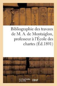 Cover image for Bibliographie Des Travaux de M. A. de Montaiglon, Professeur A l'Ecole Des Chartes:: Beaux-Arts, Archeologie, Histoire Litteraire, Curiosites, Poesies