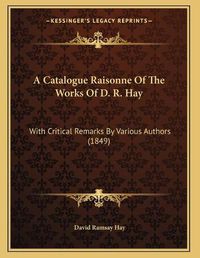 Cover image for A Catalogue Raisonne of the Works of D. R. Hay: With Critical Remarks by Various Authors (1849)