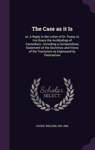 Cover image for The Case as It Is: Or, a Reply to the Letter of Dr. Pusey to His Grace the Archbishop of Canterbury; Including a Compendious Statement of the Doctrines and Views of the Tractators as Expressed by Themselves