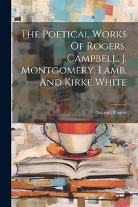 Cover image for The Poetical Works Of Rogers, Campbell, J. Montgomery, Lamb, And Kirke White