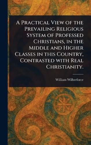 Cover image for A Practical View of the Prevailing Religious System of Professed Christians, in the Middle and Higher Classes in This Country, Contrasted With Real Christianity.