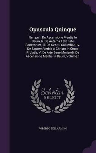 Opuscula Quinque: Nempe I. de Ascensione Mentis in Deum, II. de Aeterna Felicitate Sanctorum, III. de Genitu Columbae, IV. de Septem Verbis a Christo in Cruce Prolatis, V. de Arte Bene Moriendi. de Ascensione Mentis in Deum, Volume 1