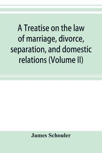 Cover image for A treatise on the law of marriage, divorce, separation, and domestic relations (Volume II) The Law of Marriage and Divorce embracing marriage, divorce and separation, Alienation of Affections, Abandonment, Breach of Promise, Criminal Conversation, Curtesy an