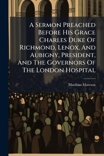 Cover image for A Sermon Preached Before His Grace Charles Duke of Richmond, Lenox, and Aubigny, President, and the Governors of the London Hospital: ... on Friday, April 6, 1750. by Matthias Lord Bishop of Chichester. ...
