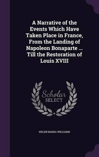 Cover image for A Narrative of the Events Which Have Taken Place in France, from the Landing of Napoleon Bonaparte ... Till the Restoration of Louis XVIII