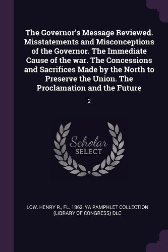 Cover image for The Governor's Message Reviewed. Misstatements and Misconceptions of the Governor. The Immediate Cause of the war. The Concessions and Sacrifices Made by the North to Preserve the Union. The Proclamation and the Future