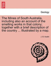 Cover image for The Mines of South Australia, Including Also an Account of the Smelting Works in That Colony; Together with a Brief Description of the Country ... Illustrated by a Map.