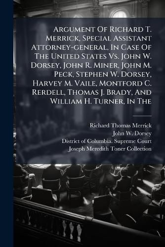 Cover image for Argument Of Richard T. Merrick, Special Assistant Attorney-general, In Case Of The United States Vs. John W. Dorsey, John R. Miner, John M. Peck, Stephen W. Dorsey, Harvey M. Vaile, Montford C. Rerdell, Thomas J. Brady, And William H. Turner, In The