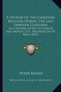 Cover image for A Defense of the Christian Religion During the Last Thirteen Centuries: In a Second Letter to Charles Abel Moysey, D.D., Archdeacon of Bath (1822)