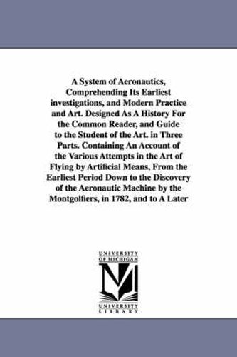 A System of Aeronautics, Comprehending Its Earliest investigations, and Modern Practice and Art. Designed As A History For the Common Reader, and Guide to the Student of the Art. in Three Parts. Containing An Account of the Various Attempts in the Art of Fly