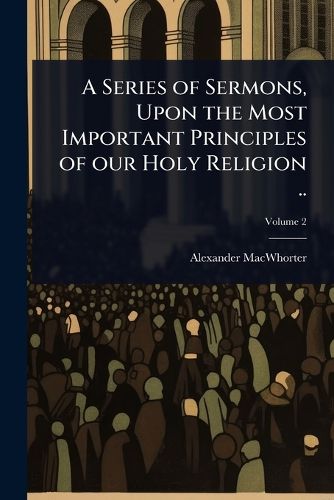 A Series of Sermons, Upon the Most Important Principles of our Holy Religion ..