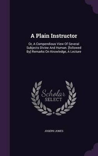 A Plain Instructor: Or, a Compendious View of Several Subjects Divine and Human. [Followed By] Remarks on Knowledge, a Lecture