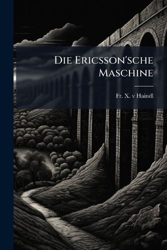 Cover image for Die Ericsson'sche Maschine: Ein Vortrag Gehalten in Der Versammlung Der Mitglieder Des Polytechnischen Vereins F R Bayern Am 28. Januar 1861. Mit 1 Tafel Zeichnungen. (Aus Dem Kunst- Und Gewerbeblatt Februarheft 1861 Eigens Abgedruckt)...