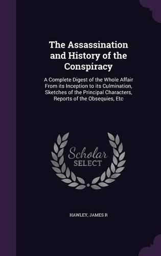 Cover image for The Assassination and History of the Conspiracy: A Complete Digest of the Whole Affair from Its Inception to Its Culmination, Sketches of the Principal Characters, Reports of the Obsequies, Etc