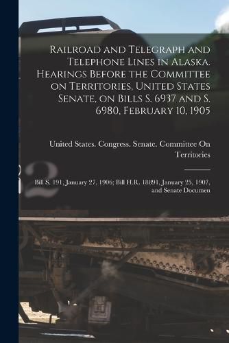 Cover image for Railroad and Telegraph and Telephone Lines in Alaska. Hearings Before the Committee on Territories, United States Senate, on Bills S. 6937 and S. 6980, February 10, 1905; Bill S. 191, January 27, 1906; Bill H.R. 18891, January 25, 1907, and Senate Documen