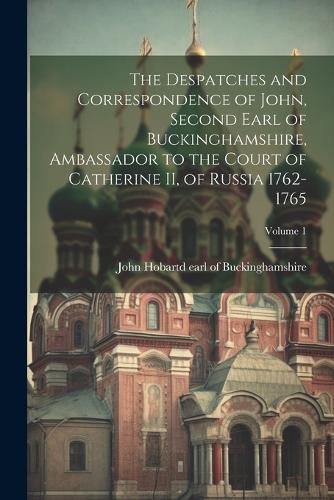 Cover image for The Despatches and Correspondence of John, Second Earl of Buckinghamshire, Ambassador to the Court of Catherine II, of Russia 1762-1765; Volume 1