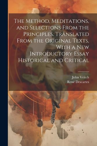 The Method, Meditations, and Selections From the Principles. Translated From the Original Texts, With a new Introductory Essay Historical and Critical