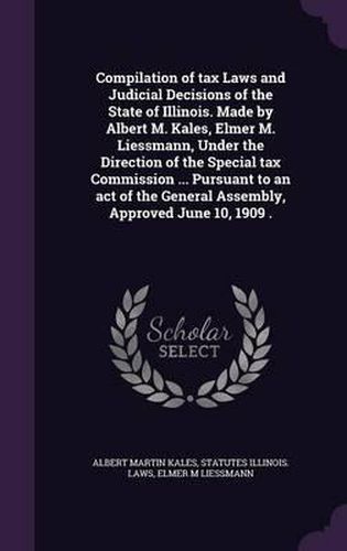 Compilation of Tax Laws and Judicial Decisions of the State of Illinois. Made by Albert M. Kales, Elmer M. Liessmann, Under the Direction of the Special Tax Commission ... Pursuant to an Act of the General Assembly, Approved June 10, 1909 .