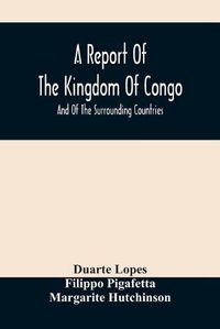 Cover image for A Report Of The Kingdom Of Congo: And Of The Surrounding Countries; Drawn Out Of The Writings And Discourses Of The Portuguese