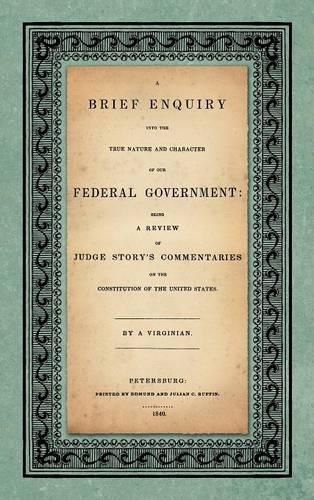 A Brief Enquiry Into the True Nature Character of Our Federal Government. Being a Review of Judge Story's Commentaries on the Constitution of the United States. by a Virginian