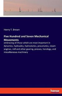 Cover image for Five Hundred and Seven Mechanical Movements: embracing all those which are most important in dynamics, hydraulics, hydrostatics, pneumatics, steam engines, mill and other gearing, presses, horology, and miscellaneous machinery