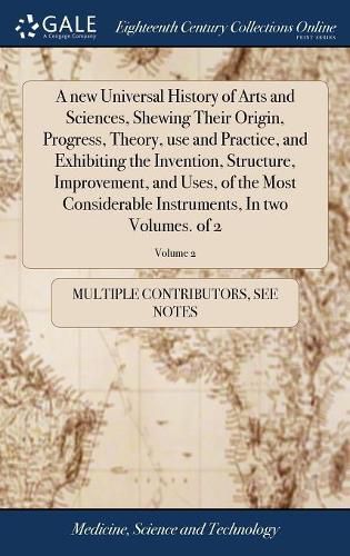 Cover image for A new Universal History of Arts and Sciences, Shewing Their Origin, Progress, Theory, use and Practice, and Exhibiting the Invention, Structure, Improvement, and Uses, of the Most Considerable Instruments, In two Volumes. of 2; Volume 2